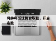 九游娱乐在线-关于阿赫利抓住机会取胜，开启连胜的信息